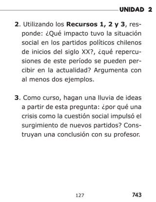 743
127
2. Utilizando los Recursos 1, 2 y 3, res-
ponde: ¿Qué impacto tuvo la situación
social en los partidos políticos chilenos
de inicios del siglo XX?, ¿qué repercu-
siones de este período se pueden per-
cibir en la actualidad? Argumenta con
al menos dos ejemplos.
3. Como curso, hagan una lluvia de ideas
a partir de esta pregunta: ¿por qué una
crisis como la cuestión social impulsó el
surgimiento de nuevos partidos? Cons-
truyan una conclusión con su profesor.
 