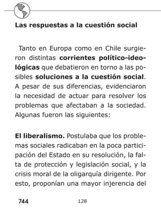 744 128
Las respuestas a la cuestión social
Tanto en Europa como en Chile surgie-
ron distintas corrientes político-ideo-
lógicas que debatieron en torno a las po-
sibles soluciones a la cuestión social.
A pesar de sus diferencias, evidenciaron
la necesidad de actuar para resolver los
problemas que afectaban a la sociedad.
Algunas fueron las siguientes:
El liberalismo. Postulaba que los proble-
mas sociales radicaban en la poca partici-
pación del Estado en su resolución, la fal-
ta de protección y legislación social, y la
crisis moral de la oligarquía dirigente. Por
esto, proponían una mayor injerencia del
 
