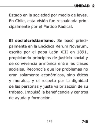 745
128
Estado en la sociedad por medio de leyes.
En Chile, esta visión fue respaldada prin-
cipalmente por el Partido Radical.
El socialcristianismo. Se basó princi-
palmente en la Encíclica Rerum Novarum,
escrita por el papa León XIII en 1891,
propiciando principios de justicia social y
de convivencia armónica entre las clases
sociales. Reconocía que los problemas no
eran solamente económicos, sino éticos
y morales, y el respeto por la dignidad
de las personas y justa valorización de su
trabajo. Impulsó la beneficencia y centros
de ayuda y formación.
 