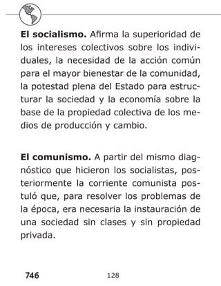746 128
El socialismo. Afirma la superioridad de
los intereses colectivos sobre los indivi-
duales, la necesidad de la acción común
para el mayor bienestar de la comunidad,
la potestad plena del Estado para estruc-
turar la sociedad y la economía sobre la
base de la propiedad colectiva de los me-
dios de producción y cambio.
El comunismo. A partir del mismo diag-
nóstico que hicieron los socialistas, pos-
teriormente la corriente comunista pos-
tuló que, para resolver los problemas de
la época, era necesaria la instauración de
una sociedad sin clases y sin propiedad
privada.
 