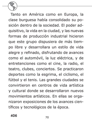 406 70
Tanto en América como en Europa, la
clase burguesa había consolidado su po-
sición dentro de la sociedad. El poder ad-
quisitivo, la vida en la ciudad, y las nuevas
formas de producción industrial hicieron
que este grupo dispusiera de más tiem-
po libre y desarrollara un estilo de vida
alegre y refinado, disfrutando de avances
como el automóvil, la luz eléctrica, y de
entretenciones como el cine, la radio, el
teatro, clubes, conciertos. Se practicaron
deportes como la esgrima, el ciclismo, el
fútbol y el tenis. Las grandes ciudades se
convirtieron en centros de vida artística
y cultural donde se desarrollaron nuevos
movimientos artísticos. En ellas se orga-
nizaron exposiciones de los avances cien-
tíficos y tecnológicos de la época.
 