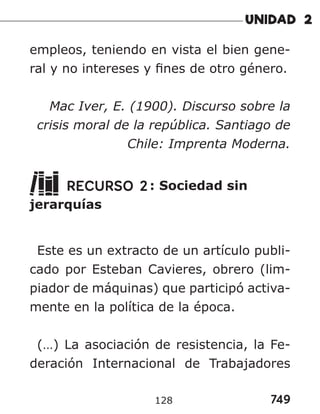 749
128
empleos, teniendo en vista el bien gene-
ral y no intereses y fines de otro género.
Mac Iver, E. (1900). Discurso sobre la
crisis moral de la república. Santiago de
Chile: Imprenta Moderna.
RECURSO 2: Sociedad sin
jerarquías
Este es un extracto de un artículo publi-
cado por Esteban Cavieres, obrero (lim-
piador de máquinas) que participó activa-
mente en la política de la época.
(…) La asociación de resistencia, la Fe-
deración Internacional de Trabajadores
 