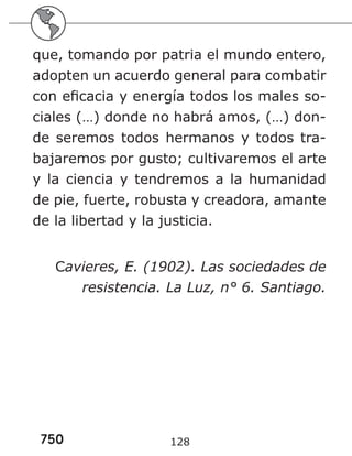 750 128
que, tomando por patria el mundo entero,
adopten un acuerdo general para combatir
con eficacia y energía todos los males so-
ciales (…) donde no habrá amos, (…) don-
de seremos todos hermanos y todos tra-
bajaremos por gusto; cultivaremos el arte
y la ciencia y tendremos a la humanidad
de pie, fuerte, robusta y creadora, amante
de la libertad y la justicia.
Cavieres, E. (1902). Las sociedades de
resistencia. La Luz, n° 6. Santiago.
 