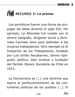 751
129
RECURSO 3: La prensa
Los periódicos fueron una forma de pro-
pagar las ideas durante el siglo XIX. Por
ejemplo, La Alborada fue creado por la
obrera tipógrafa, dirigente social y femi-
nista Carmela Jeria para defender a las
mujeres trabajadoras. Otro ejemplo es El
Despertar de los Trabajadores, fundado
por Luis Emilio Recabarren, obrero tipó-
grafo, político, líder sindical y fundador
del Partido Obrero Socialista de Chile en
1912.
La Democracia es (…) una doctrina que
aspira al perfeccionamiento de las cos-
tumbres políticas de los pueblos (…). El
 