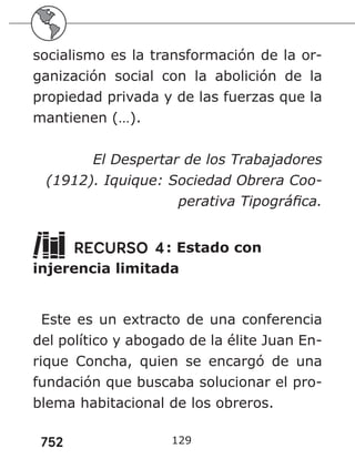 752 129
socialismo es la transformación de la or-
ganización social con la abolición de la
propiedad privada y de las fuerzas que la
mantienen (…).
El Despertar de los Trabajadores
(1912). Iquique: Sociedad Obrera Coo-
perativa Tipográfica.
RECURSO 4: Estado con
injerencia limitada
Este es un extracto de una conferencia
del político y abogado de la élite Juan En-
rique Concha, quien se encargó de una
fundación que buscaba solucionar el pro-
blema habitacional de los obreros.
 