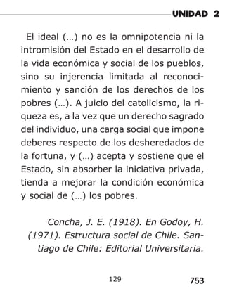 753
129
El ideal (…) no es la omnipotencia ni la
intromisión del Estado en el desarrollo de
la vida económica y social de los pueblos,
sino su injerencia limitada al reconoci-
miento y sanción de los derechos de los
pobres (…). A juicio del catolicismo, la ri-
queza es, a la vez que un derecho sagrado
del individuo, una carga social que impone
deberes respecto de los desheredados de
la fortuna, y (…) acepta y sostiene que el
Estado, sin absorber la iniciativa privada,
tienda a mejorar la condición económica
y social de (…) los pobres.
Concha, J. E. (1918). En Godoy, H.
(1971). Estructura social de Chile. San-
tiago de Chile: Editorial Universitaria.
 