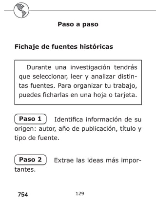 754 129
Paso a paso
Fichaje de fuentes históricas
Durante una investigación tendrás
que seleccionar, leer y analizar distin-
tas fuentes. Para organizar tu trabajo,
puedes ficharlas en una hoja o tarjeta.
Paso 1 Identifica información de su
origen: autor, año de publicación, título y
tipo de fuente.
Paso 2 Extrae las ideas más impor-
tantes.
 