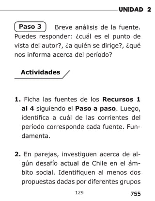 755
129
Paso 3 Breve análisis de la fuente.
Puedes responder: ¿cuál es el punto de
vista del autor?, ¿a quién se dirige?, ¿qué
nos informa acerca del período?
Actividades
1. Ficha las fuentes de los Recursos 1
al 4 siguiendo el Paso a paso. Luego,
identifica a cuál de las corrientes del
período corresponde cada fuente. Fun-
damenta.
2. En parejas, investiguen acerca de al-
gún desafío actual de Chile en el ám-
bito social. Identifiquen al menos dos
propuestas dadas por diferentes grupos
 