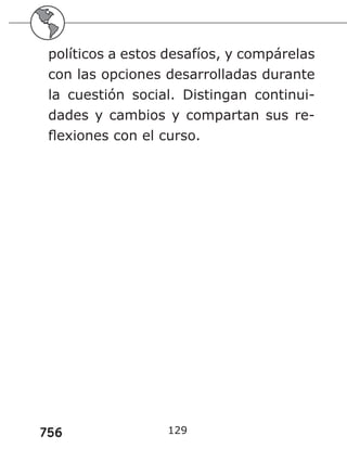 756
políticos a estos desafíos, y compárelas
con las opciones desarrolladas durante
la cuestión social. Distingan continui-
dades y cambios y compartan sus re-
flexiones con el curso.
129
 
