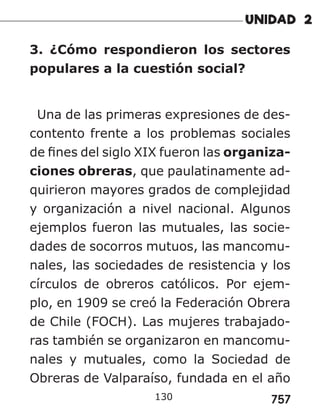 757
3. ¿Cómo respondieron los sectores
populares a la cuestión social?
Una de las primeras expresiones de des-
contento frente a los problemas sociales
de fines del siglo XIX fueron las organiza-
ciones obreras, que paulatinamente ad-
quirieron mayores grados de complejidad
y organización a nivel nacional. Algunos
ejemplos fueron las mutuales, las socie-
dades de socorros mutuos, las mancomu-
nales, las sociedades de resistencia y los
círculos de obreros católicos. Por ejem-
plo, en 1909 se creó la Federación Obrera
de Chile (FOCH). Las mujeres trabajado-
ras también se organizaron en mancomu-
nales y mutuales, como la Sociedad de
Obreras de Valparaíso, fundada en el año
130
 