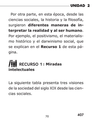 407
70
Por otra parte, en esta época, desde las
ciencias sociales, la historia y la filosofía,
surgieron diferentes maneras de in-
terpretar la realidad y al ser humano.
Por ejemplo, el positivismo, el materialis-
mo histórico y el darwinismo social, que
se explican en el Recurso 1 de esta pá-
gina.
RECURSO 1 : Miradas
intelectuales
La siguiente tabla presenta tres visiones
de la sociedad del siglo XIX desde las cien-
cias sociales.
 