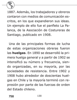 758
1887. Además, los trabajadores y obreros
contaron con medios de comunicación es-
critos, en los que expandieron sus ideas.
Un ejemplo de ello fue el panfleto La Pa-
lanca, de la Asociación de Costureras de
Santiago, publicado en 1908.
Una de las principales formas de lucha
de estas organizaciones obreras fueron
las huelgas. En 1890 se desarrolló la pri-
mera huelga general y a partir de 1902 se
intensificó su número y frecuencia, sien-
do organizadas, en su mayoría, por las
sociedades de resistencia. Entre 1902 y
1908 hubo alrededor de doscientas huel-
gas en Chile y la mayoría terminó con re-
presión por parte de las fuerzas de orden
del Estado chileno.
130
 