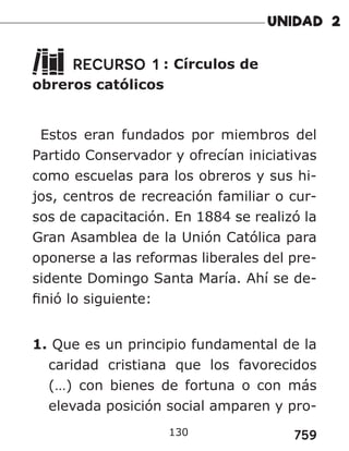 759
RECURSO 1 : Círculos de
obreros católicos
Estos eran fundados por miembros del
Partido Conservador y ofrecían iniciativas
como escuelas para los obreros y sus hi-
jos, centros de recreación familiar o cur-
sos de capacitación. En 1884 se realizó la
Gran Asamblea de la Unión Católica para
oponerse a las reformas liberales del pre-
sidente Domingo Santa María. Ahí se de-
finió lo siguiente:
1. Que es un principio fundamental de la
caridad cristiana que los favorecidos
(…) con bienes de fortuna o con más
elevada posición social amparen y pro-
130
 
