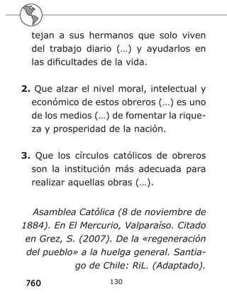 760
tejan a sus hermanos que solo viven
del trabajo diario (…) y ayudarlos en
las dificultades de la vida.
2. Que alzar el nivel moral, intelectual y
económico de estos obreros (…) es uno
de los medios (…) de fomentar la rique-
za y prosperidad de la nación.
3. Que los círculos católicos de obreros
son la institución más adecuada para
realizar aquellas obras (…).
Asamblea Católica (8 de noviembre de
1884). En El Mercurio, Valparaíso. Citado
en Grez, S. (2007). De la «regeneración
del pueblo» a la huelga general. Santia-
go de Chile: RiL. (Adaptado).
130
 