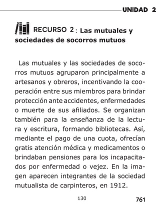 761
RECURSO 2: Las mutuales y
sociedades de socorros mutuos
Las mutuales y las sociedades de soco-
rros mutuos agruparon principalmente a
artesanos y obreros, incentivando la coo-
peración entre sus miembros para brindar
protección ante accidentes, enfermedades
o muerte de sus afiliados. Se organizan
también para la enseñanza de la lectu-
ra y escritura, formando bibliotecas. Así,
mediante el pago de una cuota, ofrecían
gratis atención médica y medicamentos o
brindaban pensiones para los incapacita-
dos por enfermedad o vejez. En la ima-
gen aparecen integrantes de la sociedad
mutualista de carpinteros, en 1912.
130
 