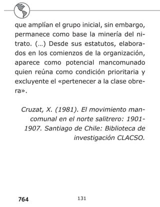 764
que amplían el grupo inicial, sin embargo,
permanece como base la minería del ni-
trato. (…) Desde sus estatutos, elabora-
dos en los comienzos de la organización,
aparece como potencial mancomunado
quien reúna como condición prioritaria y
excluyente el «pertenecer a la clase obre-
ra».
Cruzat, X. (1981). El movimiento man-
comunal en el norte salitrero: 1901-
1907. Santiago de Chile: Biblioteca de
investigación CLACSO.
131
 
