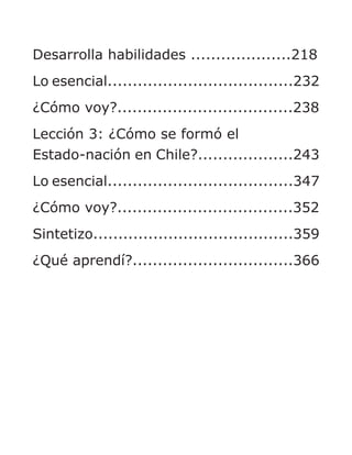 Desarrolla habilidades ....................218
Lo esencial.....................................232
¿Cómo voy?...................................238
Lección 3: ¿Cómo se formó el
Estado-nación en Chile?...................243
Lo esencial.....................................347
¿Cómo voy?...................................352
Sintetizo........................................359
¿Qué aprendí?................................366
 
