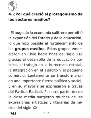 768
4. ¿Por qué creció el protagonismo de
los sectores medios?
El auge de la economía salitrera permitió
la expansión del Estado y de la educación,
lo que hizo posible el fortalecimiento de
los grupos medios. Estos grupos emer-
gieron en Chile hacia fines del siglo XIX
gracias al desarrollo de la educación pú-
blica, el trabajo en la burocracia estatal,
la integración en el ejército y el pequeño
comercio. Lentamente se transformaron
en una importante fuerza política y social,
y en su mayoría se expresaron a través
del Partido Radical. Por otra parte, desde
la clase media surgieron muchas de las
expresiones artísticas y literarias de ini-
cios del siglo XX.
132
 