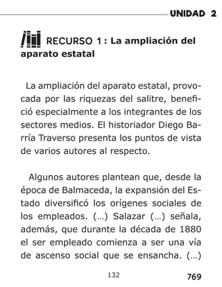 769
RECURSO 1 : La ampliación del
aparato estatal
La ampliación del aparato estatal, provo-
cada por las riquezas del salitre, benefi-
ció especialmente a los integrantes de los
sectores medios. El historiador Diego Ba-
rría Traverso presenta los puntos de vista
de varios autores al respecto.
Algunos autores plantean que, desde la
época de Balmaceda, la expansión del Es-
tado diversificó los orígenes sociales de
los empleados. (…) Salazar (…) señala,
además, que durante la década de 1880
el ser empleado comienza a ser una vía
de ascenso social que se ensancha. (…)
132
 