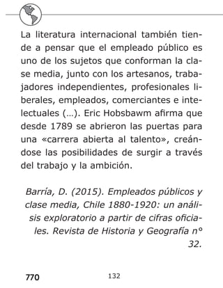 770
La literatura internacional también tien-
de a pensar que el empleado público es
uno de los sujetos que conforman la cla-
se media, junto con los artesanos, traba-
jadores independientes, profesionales li-
berales, empleados, comerciantes e inte-
lectuales (…). Eric Hobsbawm afirma que
desde 1789 se abrieron las puertas para
una «carrera abierta al talento», creán-
dose las posibilidades de surgir a través
del trabajo y la ambición.
Barría, D. (2015). Empleados públicos y
clase media, Chile 1880-1920: un análi-
sis exploratorio a partir de cifras oficia-
les. Revista de Historia y Geografía n°
32.
132
 