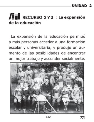 771
RECURSO 2 Y 3 : La expansión
de la educación
La expansión de la educación permitió
a más personas acceder a una formación
escolar y universitaria, y produjo un au-
mento de las posibilidades de encontrar
un mejor trabajo y ascender socialmente.
132
 