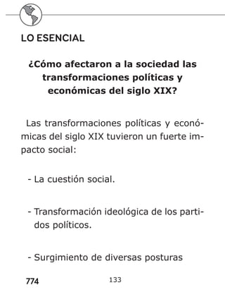 774
LO ESENCIAL
¿Cómo afectaron a la sociedad las
transformaciones políticas y
económicas del siglo XIX?
Las transformaciones políticas y econó-
micas del siglo XIX tuvieron un fuerte im-
pacto social:
- La cuestión social.
- Transformación ideológica de los parti-
dos políticos.
- Surgimiento de diversas posturas
133
 