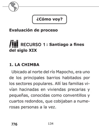 776
¿Cómo voy?
Evaluación de proceso
RECURSO 1 : Santiago a fines
del siglo XIX
1. LA CHIMBA
Ubicado al norte del río Mapocho, era uno
de los principales barrios habitados por
los sectores populares. Allí las familias vi-
vían hacinadas en viviendas precarias y
pequeñas, conocidas como conventillos y
cuartos redondos, que cobijaban a nume-
rosas personas a la vez.
134
 