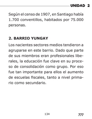 777
Según el censo de 1907, en Santiago había
1.700 conventillos, habitados por 75.000
personas.
2. BARRIO YUNGAY
Los nacientes sectores medios tendieron a
agruparse en este barrio. Dado que parte
de sus miembros eran profesionales libe-
rales, la educación fue clave en su proce-
so de consolidación como grupo. Por eso
fue tan importante para ellos el aumento
de escuelas fiscales, tanto a nivel prima-
rio como secundario.
134
 