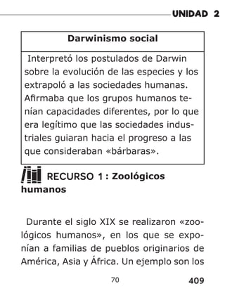 409
70
Darwinismo social
Interpretó los postulados de Darwin
sobre la evolución de las especies y los
extrapoló a las sociedades humanas.
Afirmaba que los grupos humanos te-
nían capacidades diferentes, por lo que
era legítimo que las sociedades indus-
triales guiaran hacia el progreso a las
que consideraban «bárbaras».
RECURSO 1 : Zoológicos
humanos
Durante el siglo XIX se realizaron «zoo-
lógicos humanos», en los que se expo-
nían a familias de pueblos originarios de
América, Asia y África. Un ejemplo son los
 