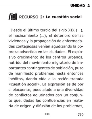 779
RECURSO 2: La cuestión social
Desde el último tercio del siglo XIX (…),
el hacinamiento (…), el deterioro de las
viviendas y la propagación de enfermeda-
des contagiosas venían agudizando la po-
breza advertida en las ciudades. El explo-
sivo crecimiento de los centros urbanos,
nutrido del movimiento migratorio de im-
portantes contingentes de población, puso
de manifiesto problemas hasta entonces
inéditos, dando vida a la recién tratada
«cuestión social». La expresión es de por
sí elocuente, pues alude a una diversidad
de conflictos aglutinados con un conjun-
to que, dadas las confluencias en mate-
ria de origen y difusión de los problemas,
134
 