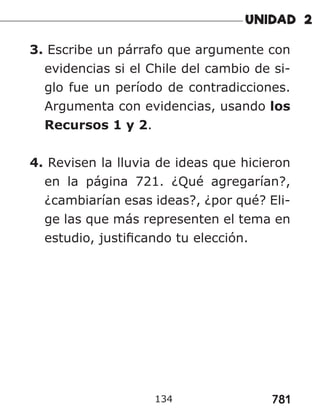781
3. Escribe un párrafo que argumente con
evidencias si el Chile del cambio de si-
glo fue un período de contradicciones.
Argumenta con evidencias, usando los
Recursos 1 y 2.
4. Revisen la lluvia de ideas que hicieron
en la página 721. ¿Qué agregarían?,
¿cambiarían esas ideas?, ¿por qué? Eli-
ge las que más representen el tema en
estudio, justificando tu elección.
134
 