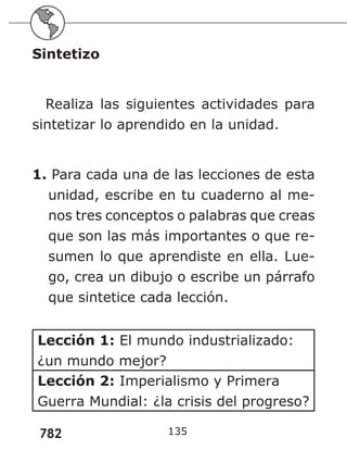 782
Sintetizo
Realiza las siguientes actividades para
sintetizar lo aprendido en la unidad.
1. Para cada una de las lecciones de esta
unidad, escribe en tu cuaderno al me-
nos tres conceptos o palabras que creas
que son las más importantes o que re-
sumen lo que aprendiste en ella. Lue-
go, crea un dibujo o escribe un párrafo
que sintetice cada lección.
Lección 1: El mundo industrializado:
¿un mundo mejor?
Lección 2: Imperialismo y Primera
Guerra Mundial: ¿la crisis del progreso?
135
 