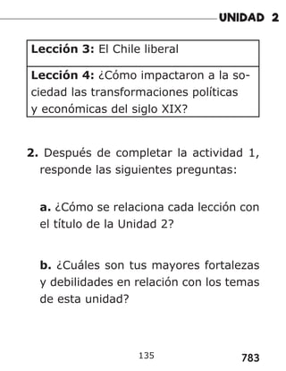 783
Lección 3: El Chile liberal
Lección 4: ¿Cómo impactaron a la so-
ciedad las transformaciones políticas
y económicas del siglo XIX?
2. Después de completar la actividad 1,
responde las siguientes preguntas:
a. ¿Cómo se relaciona cada lección con
el título de la Unidad 2?
b. ¿Cuáles son tus mayores fortalezas
y debilidades en relación con los temas
de esta unidad?
135
 