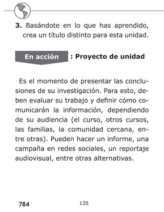 784
3. Basándote en lo que has aprendido,
crea un título distinto para esta unidad.
En acción : Proyecto de unidad
Es el momento de presentar las conclu-
siones de su investigación. Para esto, de-
ben evaluar su trabajo y definir cómo co-
municarán la información, dependiendo
de su audiencia (el curso, otros cursos,
las familias, la comunidad cercana, en-
tre otras). Pueden hacer un informe, una
campaña en redes sociales, un reportaje
audiovisual, entre otras alternativas.
135
 