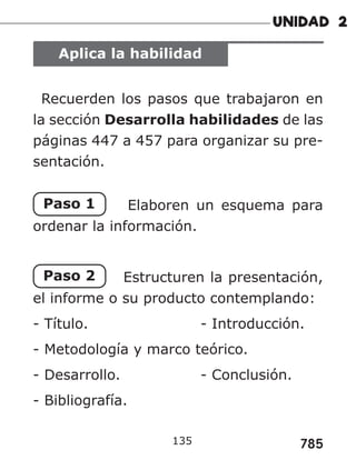 785
Aplica la habilidad
Recuerden los pasos que trabajaron en
la sección Desarrolla habilidades de las
páginas 447 a 457 para organizar su pre-
sentación.
Paso 1 Elaboren un esquema para
ordenar la información.
Paso 2 Estructuren la presentación,
el informe o su producto contemplando:
- Título. 						- Introducción.
- Metodología y marco teórico.
- Desarrollo. 				 - Conclusión.
- Bibliografía.
135
 