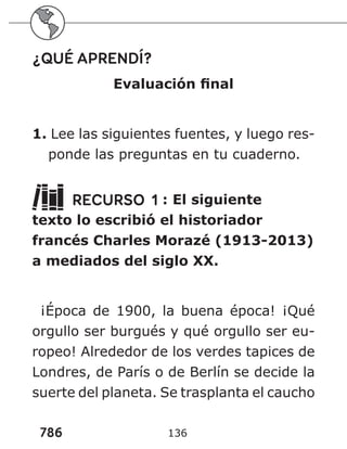 786
¿QUÉ APRENDÍ?
Evaluación final
1. Lee las siguientes fuentes, y luego res-
ponde las preguntas en tu cuaderno.
RECURSO 1 : El siguiente
texto lo escribió el historiador
francés Charles Morazé (1913-2013)
a mediados del siglo XX.
¡Época de 1900, la buena época! ¡Qué
orgullo ser burgués y qué orgullo ser eu-
ropeo! Alrededor de los verdes tapices de
Londres, de París o de Berlín se decide la
suerte del planeta. Se trasplanta el caucho
136
 