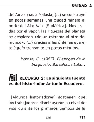 787
del Amazonas a Malasia, (…) se construye
en pocas semanas una ciudad minera al
norte del Alto Vaal [Sudáfrica]. Moviliza-
das por el vapor, las riquezas del planeta
se desplazan «de un extremo al otro del
mundo», (…) gracias a las órdenes que el
telégrafo transmite en pocos minutos.
Morazé, C. (1965). El apogeo de la
burguesía. Barcelona: Labor.
RECURSO 2: La siguiente fuente
es del historiador Antonio Escudero.
[Algunos historiadores] sostienen que
los trabajadores disminuyeron su nivel de
vida durante los primeros tiempos de la
136
 