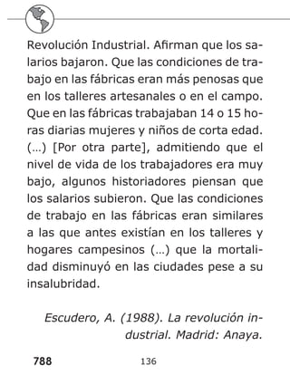 788
Revolución Industrial. Afirman que los sa-
larios bajaron. Que las condiciones de tra-
bajo en las fábricas eran más penosas que
en los talleres artesanales o en el campo.
Que en las fábricas trabajaban 14 o 15 ho-
ras diarias mujeres y niños de corta edad.
(…) [Por otra parte], admitiendo que el
nivel de vida de los trabajadores era muy
bajo, algunos historiadores piensan que
los salarios subieron. Que las condiciones
de trabajo en las fábricas eran similares
a las que antes existían en los talleres y
hogares campesinos (…) que la mortali-
dad disminuyó en las ciudades pese a su
insalubridad.
Escudero, A. (1988). La revolución in-
dustrial. Madrid: Anaya.
136
 