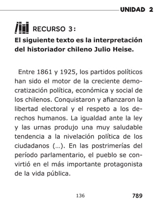 789
RECURSO 3:
El siguiente texto es la interpretación
del historiador chileno Julio Heise.
Entre 1861 y 1925, los partidos políticos
han sido el motor de la creciente demo-
cratización política, económica y social de
los chilenos. Conquistaron y afianzaron la
libertad electoral y el respeto a los de-
rechos humanos. La igualdad ante la ley
y las urnas produjo una muy saludable
tendencia a la nivelación política de los
ciudadanos (…). En las postrimerías del
período parlamentario, el pueblo se con-
virtió en el más importante protagonista
de la vida pública.
136
 