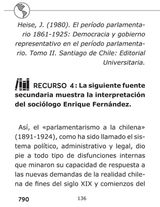 790
Heise, J. (1980). El período parlamenta-
rio 1861-1925: Democracia y gobierno
representativo en el período parlamenta-
rio. Tomo II. Santiago de Chile: Editorial
Universitaria.
RECURSO 4: La siguiente fuente
secundaria muestra la interpretación
del sociólogo Enrique Fernández.
Así, el «parlamentarismo a la chilena»
(1891-1924), como ha sido llamado el sis-
tema político, administrativo y legal, dio
pie a todo tipo de disfunciones internas
que minaron su capacidad de respuesta a
las nuevas demandas de la realidad chile-
na de fines del siglo XIX y comienzos del
136
 
