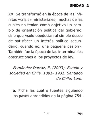 791
XX. Se transformó en la época de las infi-
nitas «crisis» ministeriales, muchas de las
cuales no tenían como objetivo un cam-
bio de orientación política del gobierno,
sino que «solo obedecían al simple deseo
de satisfacer un interés político secun-
dario, cuando no, una pequeña pasión».
También fue la época de las interminables
obstrucciones a los proyectos de ley.
Fernández Darraz, E. (2003). Estado y
sociedad en Chile, 1891- 1931. Santiago
de Chile: Lom.
a. Ficha las cuatro fuentes siguiendo
los pasos aprendidos en la página 754.
136
 