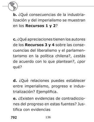 792
b. ¿Qué consecuencias de la industria-
lización y del imperialismo se muestran
en los Recursos 1 y 2?
c. ¿Qué apreciaciones tienen los autores
de los Recursos 3 y 4 sobre las conse-
cuencias del liberalismo y el parlamen-
tarismo en la política chilena?, ¿estás
de acuerdo con lo que plantean?, ¿por
qué?
d. ¿Qué relaciones puedes establecer
entre imperialismo, progreso e indus-
trialización? Ejemplifica.
e. ¿Existen evidencias de contradiccio-
nes del progreso en estas fuentes? Jus-
tifica con evidencias
136
 