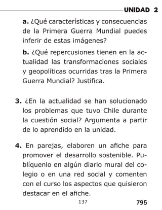 795
a. ¿Qué características y consecuencias
de la Primera Guerra Mundial puedes
inferir de estas imágenes?
b. ¿Qué repercusiones tienen en la ac-
tualidad las transformaciones sociales
y geopolíticas ocurridas tras la Primera
Guerra Mundial? Justifica.
3. ¿En la actualidad se han solucionado
los problemas que tuvo Chile durante
la cuestión social? Argumenta a partir
de lo aprendido en la unidad.
4. En parejas, elaboren un afiche para
promover el desarrollo sostenible. Pu-
blíquenlo en algún diario mural del co-
legio o en una red social y comenten
con el curso los aspectos que quisieron
destacar en el afiche.
137
 