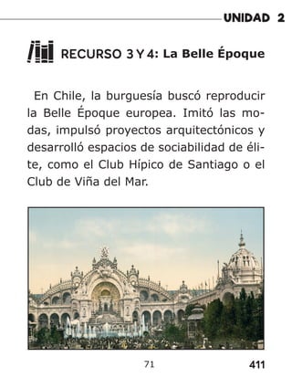 411
71
RECURSO 3 Y 4: La Belle Époque
En Chile, la burguesía buscó reproducir
la Belle Époque europea. Imitó las mo-
das, impulsó proyectos arquitectónicos y
desarrolló espacios de sociabilidad de éli-
te, como el Club Hípico de Santiago o el
Club de Viña del Mar.
 