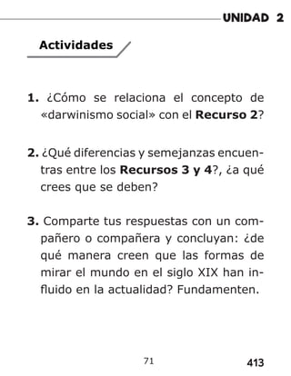 413
71
Actividades
1. ¿Cómo se relaciona el concepto de
«darwinismo social» con el Recurso 2?
2. ¿Qué diferencias y semejanzas encuen-
tras entre los Recursos 3 y 4?, ¿a qué
crees que se deben?
3. Comparte tus respuestas con un com-
pañero o compañera y concluyan: ¿de
qué manera creen que las formas de
mirar el mundo en el siglo XIX han in-
fluido en la actualidad? Fundamenten.
 
