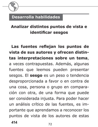 414 72
Desarrolla habilidades
Analizar distintos puntos de vista e
identificar sesgos
Las fuentes reflejan los puntos de
vista de sus autores y ofrecen distin-
tas interpretaciones sobre un tema,
a veces contrapuestas. Además, algunas
fuentes que leemos pueden presentar
sesgos. El sesgo es un peso o tendencia
desproporcionada a favor o en contra de
una cosa, persona o grupo en compara-
ción con otra, de una forma que puede
ser considerada injusta. Para poder hacer
un análisis crítico de las fuentes, es im-
portante que aprendamos a reconocer los
puntos de vista de los autores de estas
 