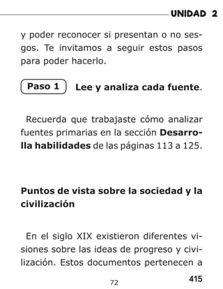 415
72
y poder reconocer si presentan o no ses-
gos. Te invitamos a seguir estos pasos
para poder hacerlo.
Paso 1 Lee y analiza cada fuente.
Recuerda que trabajaste cómo analizar
fuentes primarias en la sección Desarro-
lla habilidades de las páginas 113 a 125.
Puntos de vista sobre la sociedad y la
civilización
En el siglo XIX existieron diferentes vi-
siones sobre las ideas de progreso y civi-
lización. Estos documentos pertenecen a
 