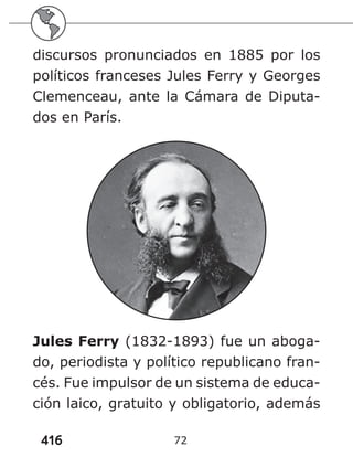 416 72
discursos pronunciados en 1885 por los
políticos franceses Jules Ferry y Georges
Clemenceau, ante la Cámara de Diputa-
dos en París.
Jules Ferry (1832-1893) fue un aboga-
do, periodista y político republicano fran-
cés. Fue impulsor de un sistema de educa-
ción laico, gratuito y obligatorio, además
 