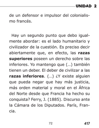 417
72
de un defensor e impulsor del colonialis-
mo francés.
Hay un segundo punto que debo igual-
mente abordar: es el lado humanitario y
civilizador de la cuestión. Es preciso decir
abiertamente que, en efecto, las razas
superiores poseen un derecho sobre las
inferiores. Yo mantengo que (…) también
tienen un deber. El deber de civilizar a las
razas inferiores. (…) ¿Y existe alguien
que pueda negar que hay más justicia,
más orden material y moral en el África
del Norte desde que Francia ha hecho su
conquista? Ferry, J. (1885). Discurso ante
la Cámara de los Diputados. París, Fran-
cia.
 