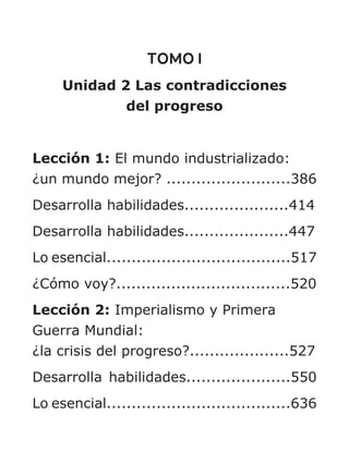 TOMO I
Unidad 2 Las contradicciones
del progreso
Lección 1: El mundo industrializado:
¿un mundo mejor? .........................386
Desarrolla habilidades.....................414
Desarrolla habilidades.....................447
Lo esencial.....................................517
¿Cómo voy?...................................520
Lección 2: Imperialismo y Primera
Guerra Mundial:
¿la crisis del progreso?....................527
Desarrolla habilidades.....................550
Lo esencial.....................................636
 